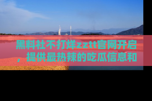 黑料社不打烊zztt官网开启，提供最热辣的吃瓜信息和黑料分享！