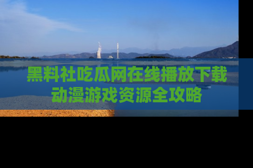 黑料社吃瓜网在线播放下载动漫游戏资源全攻略
