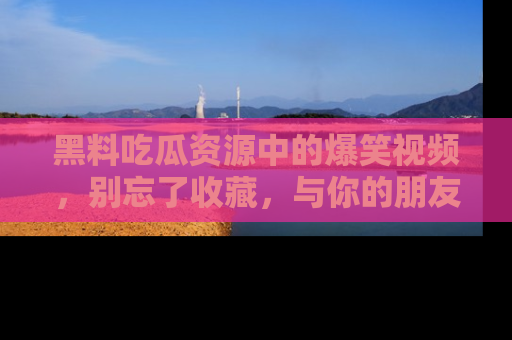 黑料吃瓜资源中的爆笑视频，别忘了收藏，与你的朋友一起分享乐趣！