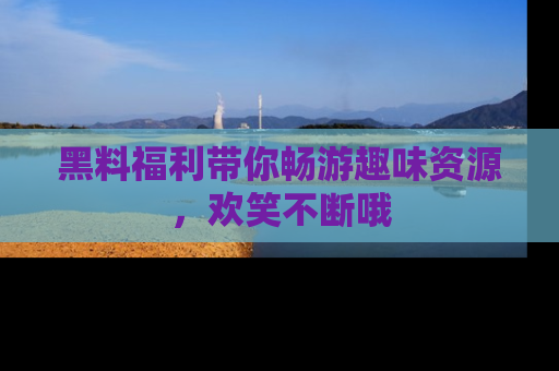 黑料福利带你畅游趣味资源，欢笑不断哦