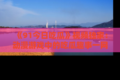 《91今日吃瓜》视频独家:动漫游戏中的吃瓜趣事一网打尽!