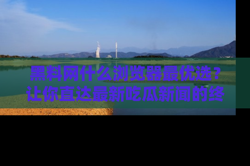 黑料网什么浏览器最优选？让你直达最新吃瓜新闻的终极指南！