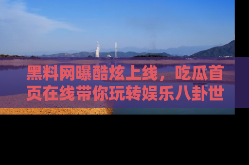 黑料网曝酷炫上线，吃瓜首页在线带你玩转娱乐八卦世界