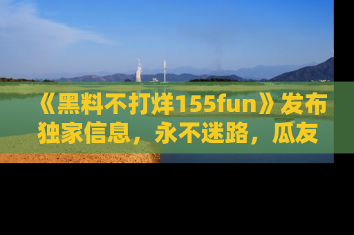 《黑料不打烊155fun》发布独家信息,永不迷路,瓜友们的最佳选择!