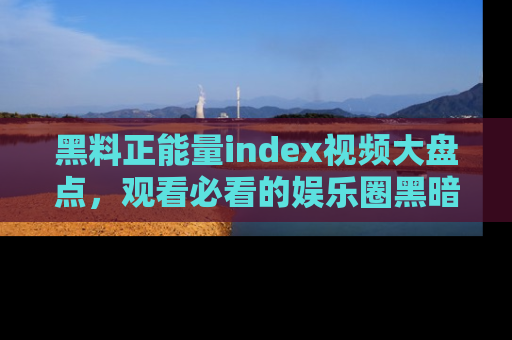 黑料正能量index视频大盘点，观看必看的娱乐圈黑暗与光明！