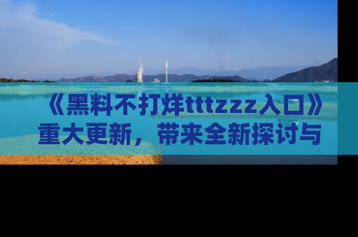 《黑料不打烊tttzzz入口》重大更新,带来全新探讨与互动体验