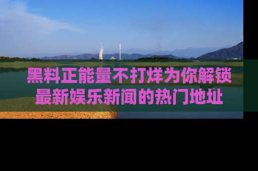 黑料正能量不打烊为你解锁最新娱乐新闻的热门地址