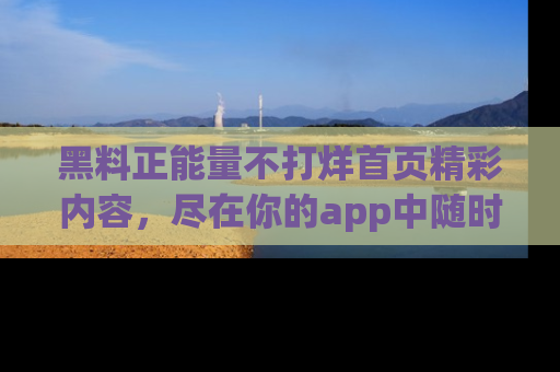 黑料正能量不打烊首页精彩内容，尽在你的app中随时观看