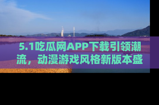 5.1吃瓜网APP下载引领潮流,动漫游戏风格新版本盛情发布!