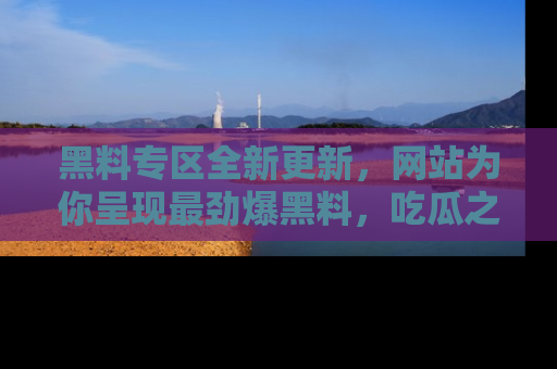 黑料专区全新更新，网站为你呈现最劲爆黑料，吃瓜之旅从这里开始！