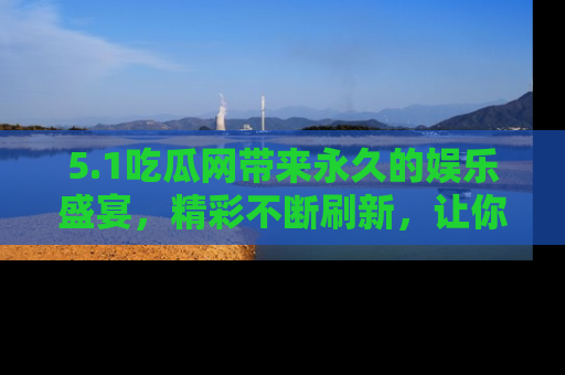 5.1吃瓜网带来永久的娱乐盛宴,精彩不断刷新,让你乐在其中