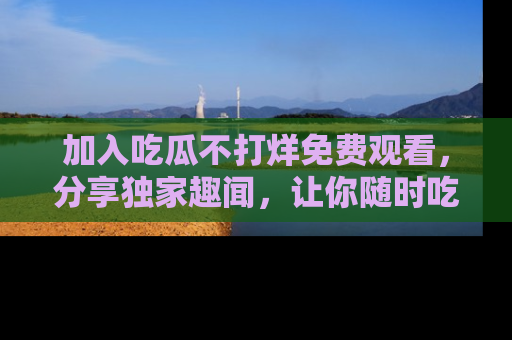 加入吃瓜不打烊免费观看，分享独家趣闻，让你随时吃瓜不停！