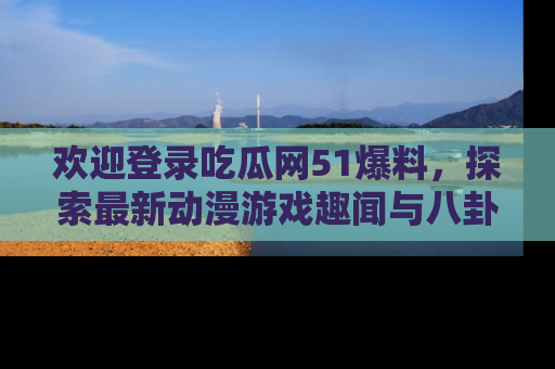 欢迎登录吃瓜网51爆料，探索最新动漫游戏趣闻与八卦！