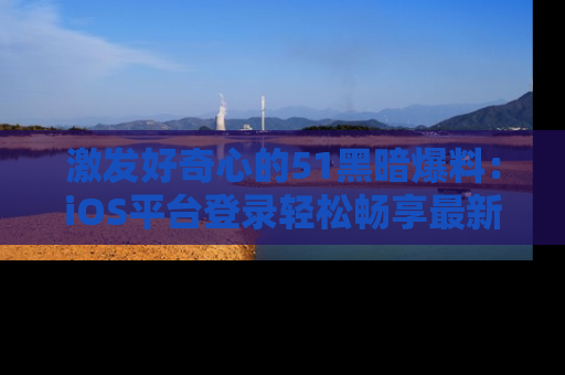 激发好奇心的51黑暗爆料：iOS平台登录轻松畅享最新八卦，刷新你的宠儿清单！