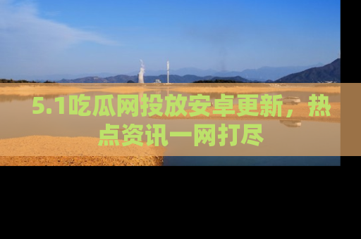 5.1吃瓜网投放安卓更新,热点资讯一网打尽