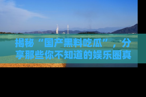 揭秘“国产黑料吃瓜”，分享那些你不知道的娱乐圈真实内幕！