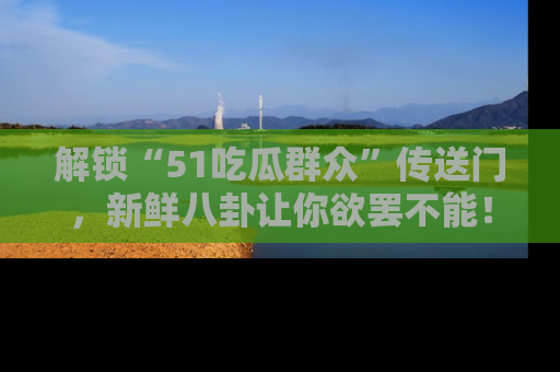 解锁“51吃瓜群众”传送门，新鲜八卦让你欲罢不能！