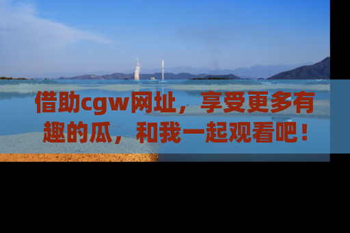 借助cgw网址，享受更多有趣的瓜，和我一起观看吧！