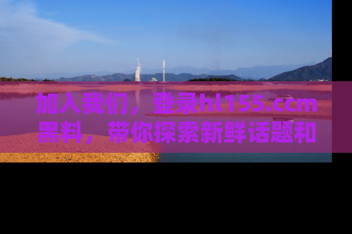 加入我们，登录hl155.ccm黑料，带你探索新鲜话题和黑料趣事！