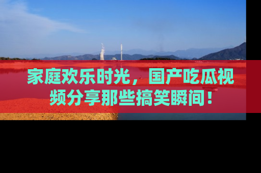 家庭欢乐时光，国产吃瓜视频分享那些搞笑瞬间！