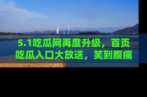 5.1吃瓜网再度升级,首页吃瓜入口大放送,笑到腹痛的秘密等你来!