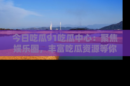 今日吃瓜91吃瓜中心：聚焦娱乐圈，丰富吃瓜资源等你解锁
