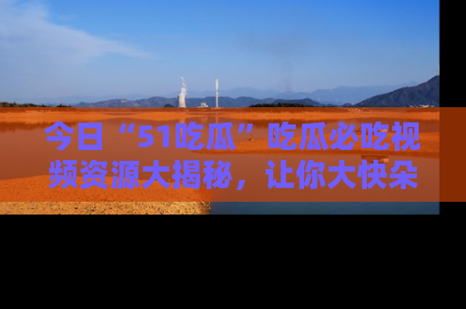 今日“51吃瓜”吃瓜必吃视频资源大揭秘，让你大快朵颐不停口！