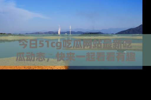 今日51cg吃瓜网站最新吃瓜动态，快来一起看看有趣的事情！