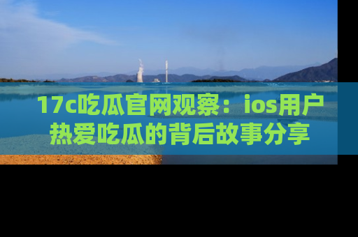 17c吃瓜官网观察:ios用户热爱吃瓜的背后故事分享