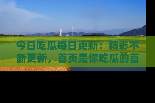 今日吃瓜每日更新：精彩不断更新，首页是你吃瓜的首选！