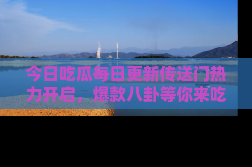 今日吃瓜每日更新传送门热力开启，爆款八卦等你来吃瓜