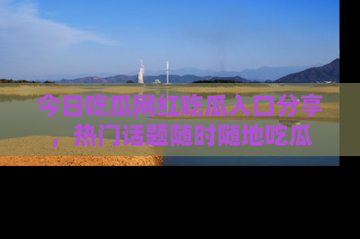 今日吃瓜网红吃瓜入口分享，热门话题随时随地吃瓜