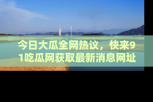 今日大瓜全网热议，快来91吃瓜网获取最新消息网址