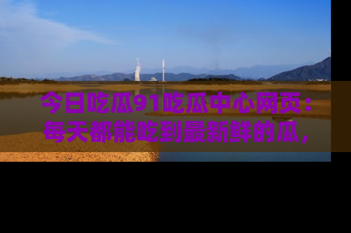 今日吃瓜91吃瓜中心网页：每天都能吃到最新鲜的瓜，八卦互动精彩无限！