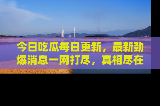 今日吃瓜每日更新，最新劲爆消息一网打尽，真相尽在其中！