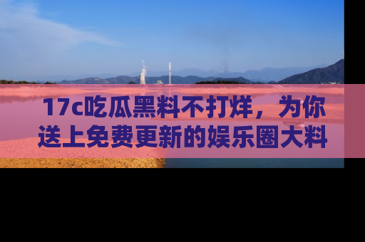 17c吃瓜黑料不打烊,为你送上免费更新的娱乐圈大料!
