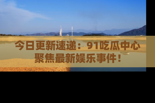 今日更新速递：91吃瓜中心聚焦最新娱乐事件！