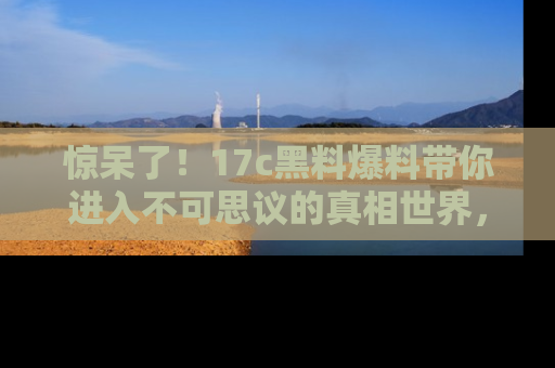 惊呆了！17c黑料爆料带你进入不可思议的真相世界，赶快看链接！