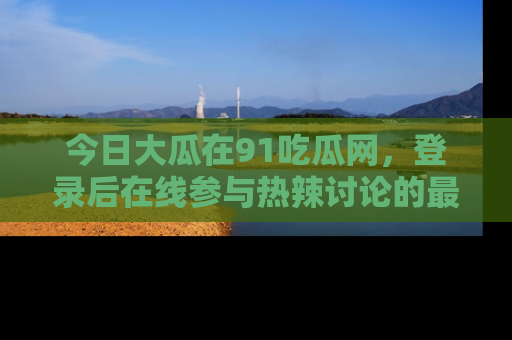 今日大瓜在91吃瓜网，登录后在线参与热辣讨论的最佳去处！
