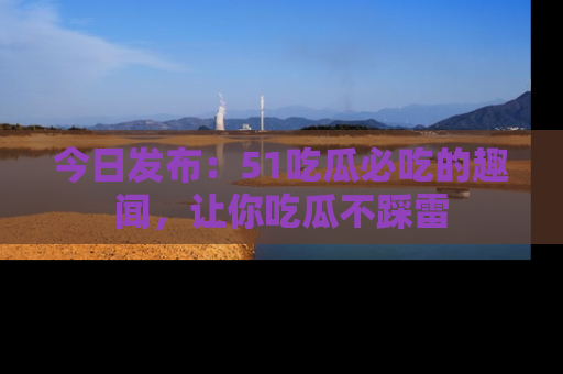 今日发布：51吃瓜必吃的趣闻，让你吃瓜不踩雷