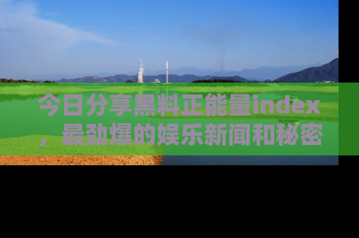 今日分享黑料正能量index，最劲爆的娱乐新闻和秘密等你来发现！