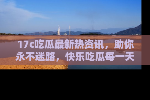 17c吃瓜最新热资讯,助你永不迷路,快乐吃瓜每一天!
