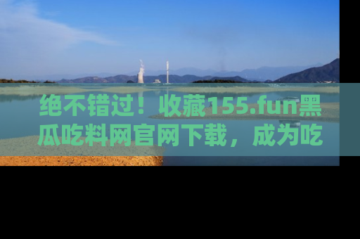 绝不错过！收藏155.fun黑瓜吃料网官网下载，成为吃瓜达人！
