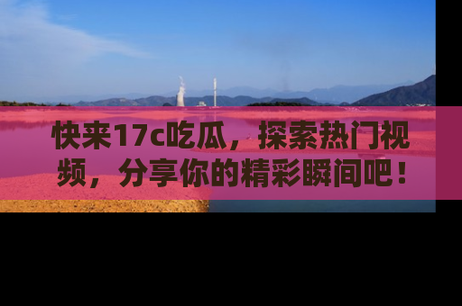 快来17c吃瓜，探索热门视频，分享你的精彩瞬间吧！
