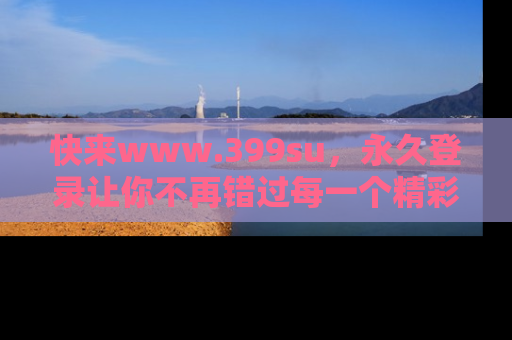 快来www.399su，永久登录让你不再错过每一个精彩的吃瓜瞬间！
