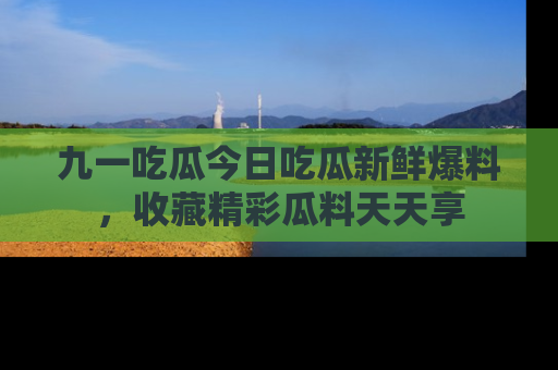 九一吃瓜今日吃瓜新鲜爆料，收藏精彩瓜料天天享