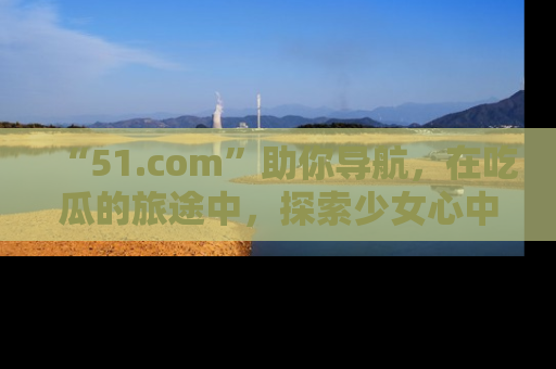 “51.com”助你导航,在吃瓜的旅途中,探索少女心中的小秘密喔!