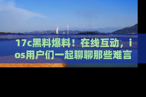 17c黑料爆料!在线互动,ios用户们一起聊聊那些难言之隐吧!