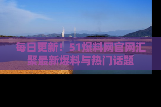 每日更新！51爆料网官网汇聚最新爆料与热门话题