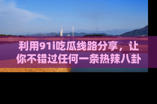 利用91i吃瓜线路分享，让你不错过任何一条热辣八卦新闻